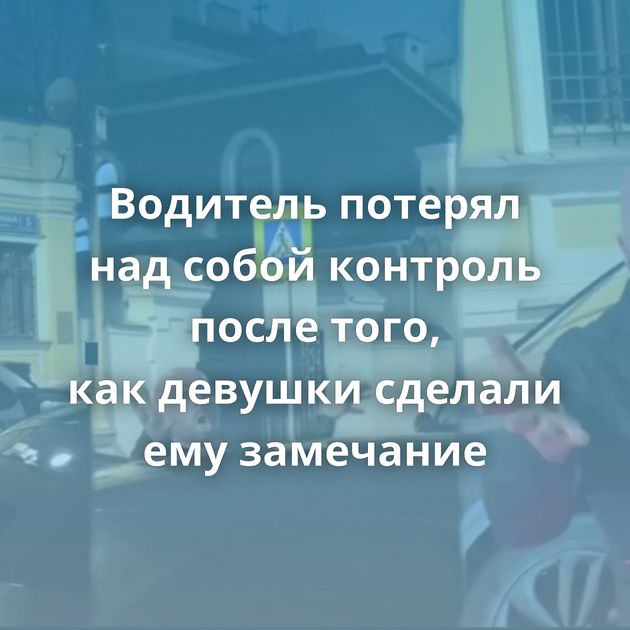 Водитель потерял над собой контроль после того, как девушки сделали ему замечание