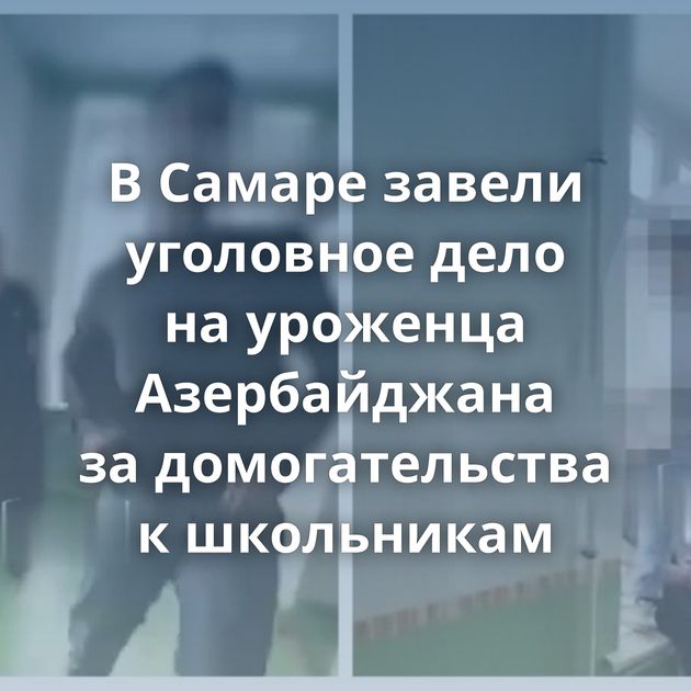 В Самаре завели уголовное дело на уроженца Азербайджана за домогательства к школьникам