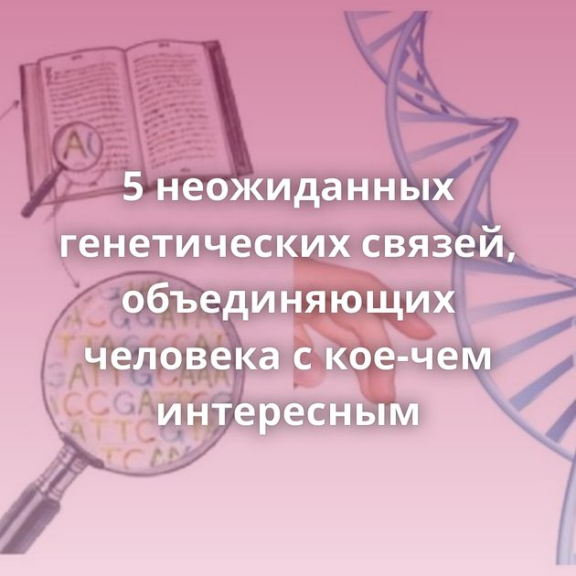 5 неожиданных генетических связей, объединяющих человека с кое-чем интересным