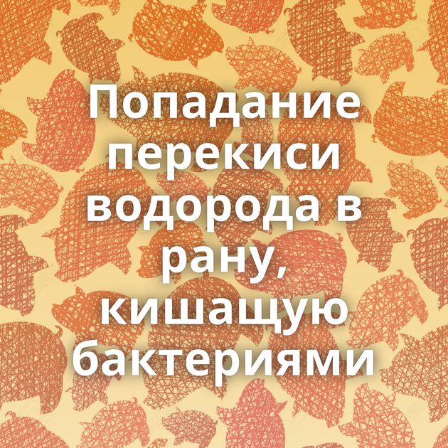 Попадание перекиси водорода в рану, кишащую бактериями