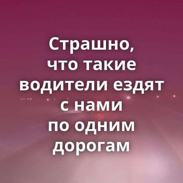 Страшно, что такие водители ездят с нами по одним дорогам