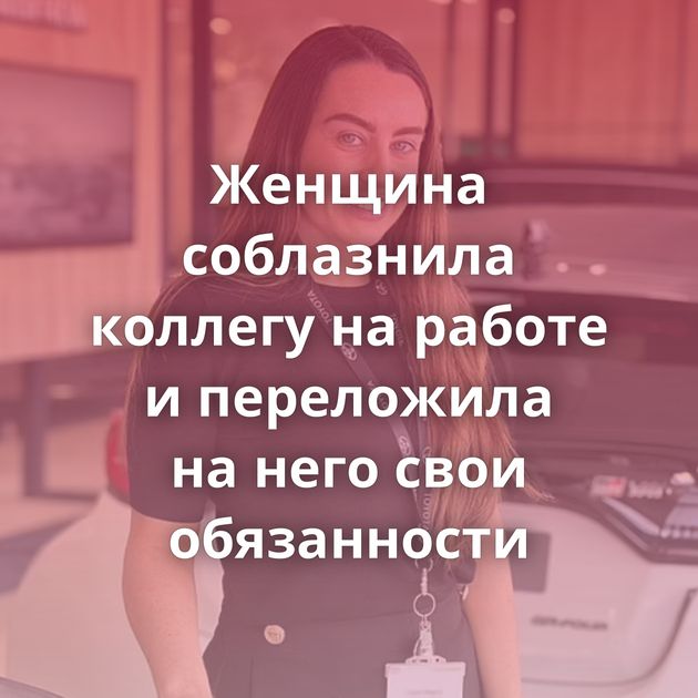 Женщина соблазнила коллегу на работе и переложила на него свои обязанности