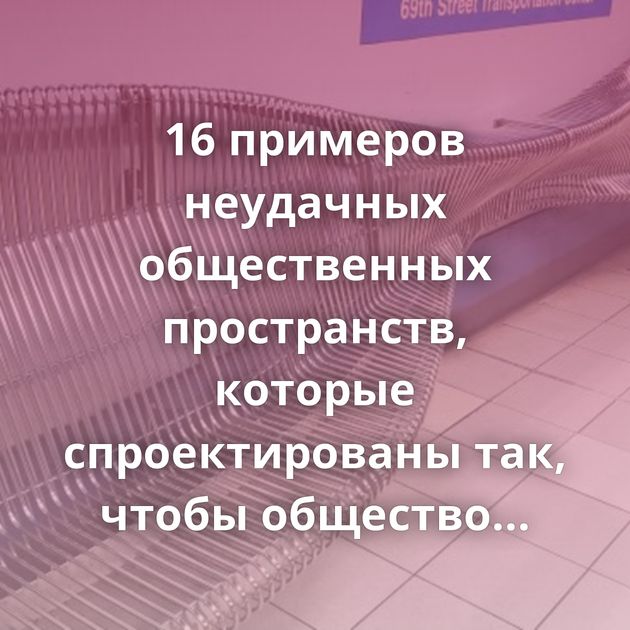 16 примеров неудачных общественных пространств, которые спроектированы так, чтобы общество страдало