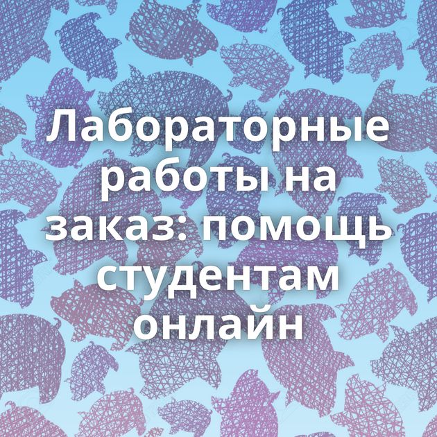 Лабораторные работы на заказ: помощь студентам онлайн