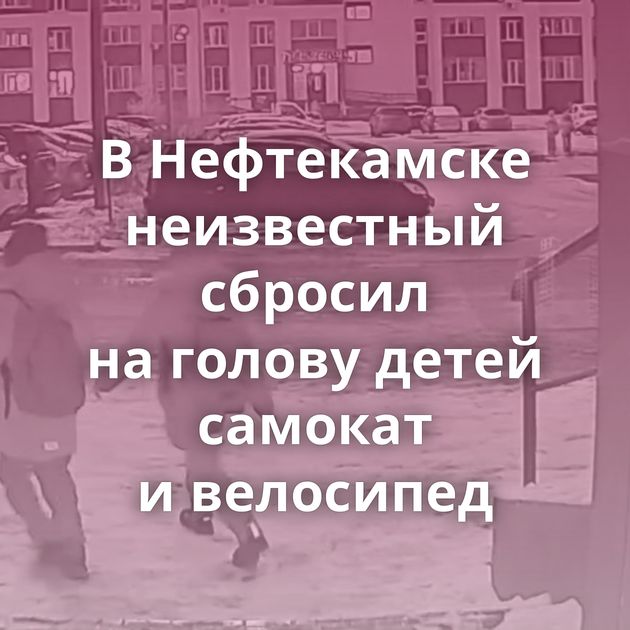 В Нефтекамске неизвестный сбросил на голову детей самокат и велосипед