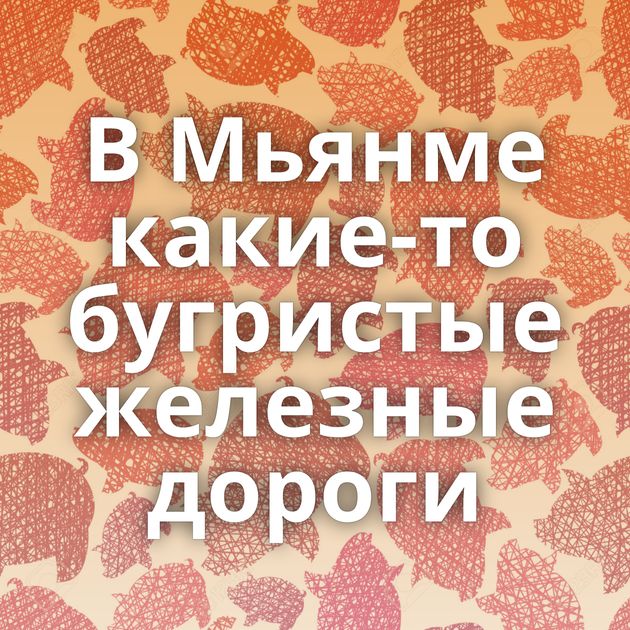 В Мьянме какие-то бугристые железные дороги