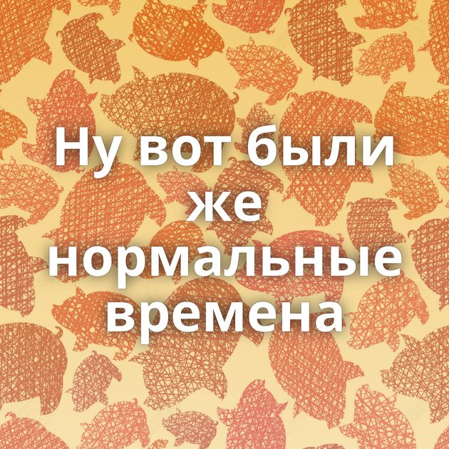 Ну вот были же нормальные времена