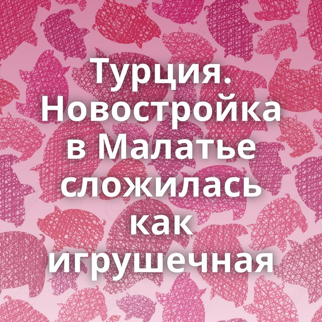 Турция. Новостройка в Малатье сложилась как игрушечная