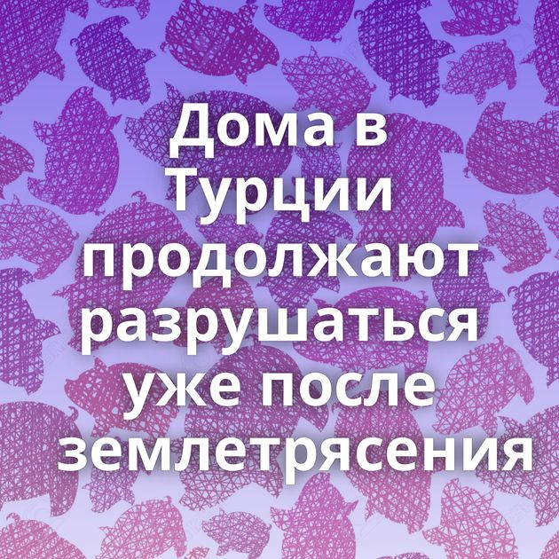 Дома в Турции продолжают разрушаться уже после землетрясения