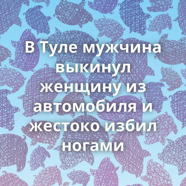 В Туле мужчина выкинул женщину из автомобиля и жестоко избил ногами