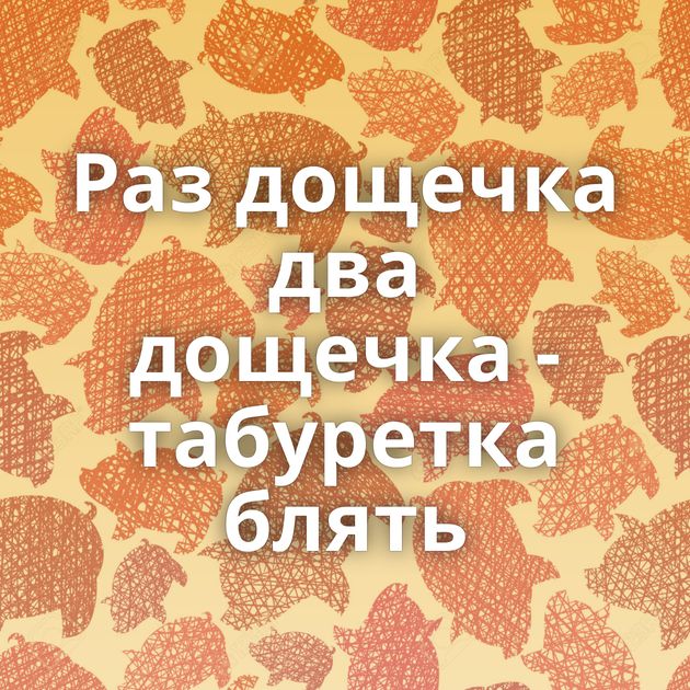 Раз дощечка два дощечка - табуретка блять