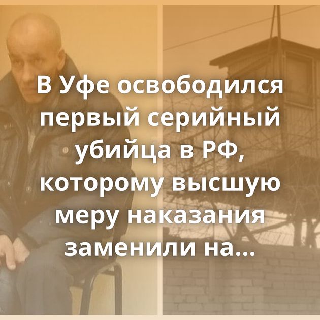 В Уфе освободился первый серийный убийца в РФ, которому высшую меру наказания заменили на пожизненное…