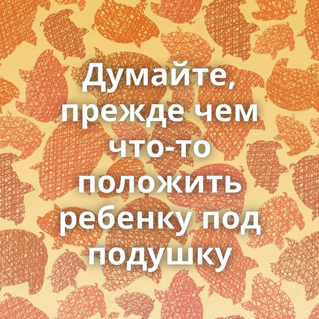 Думайте, прежде чем что-то положить ребенку под подушку