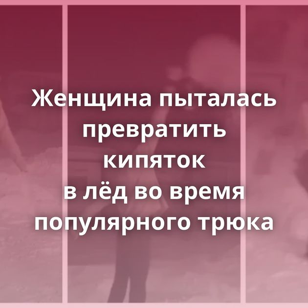 Женщина пыталась превратить кипяток в лёд во время популярного трюка