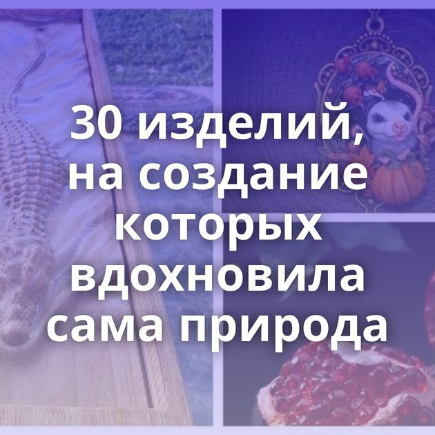 30 изделий, на создание которых вдохновила сама природа