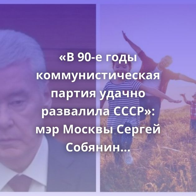 «В 90-е годы коммунистическая партия удачно развалила СССР»: мэр Москвы Сергей Собянин назвал причину…