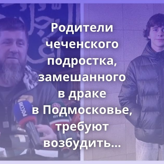 Родители чеченского подростка, замешанного в драке в Подмосковье, требуют возбудить уголовное дело из-за…