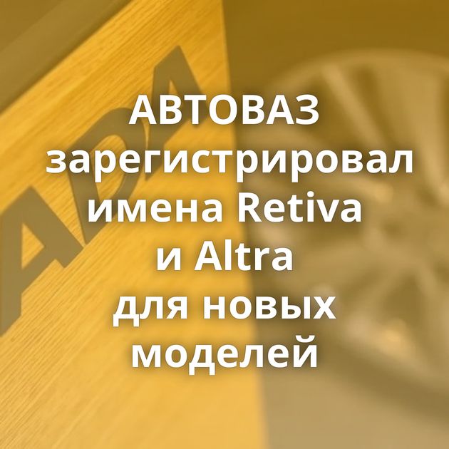 АВТОВАЗ зарегистрировал имена Retiva и Altra для новых моделей