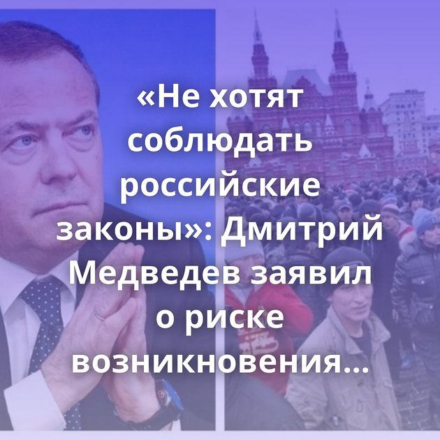 «Не хотят соблюдать российские законы»: Дмитрий Медведев заявил о риске возникновения этнических анклавов