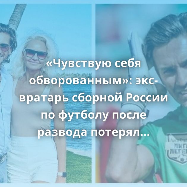 «Чувствую себя обворованным»: экс-вратарь сборной России по футболу после развода потерял недвижимость…