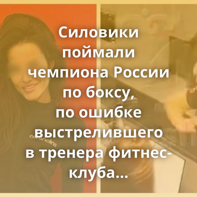 Силовики поймали чемпиона России по боксу, по ошибке выстрелившего в тренера фитнес-клуба в Набережных…