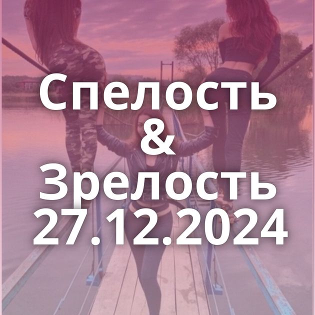 Спелость & Зрелость 27.12.2024