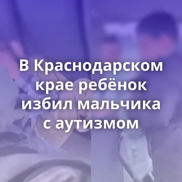 В Краснодарском крае ребёнок избил мальчика с аутизмом