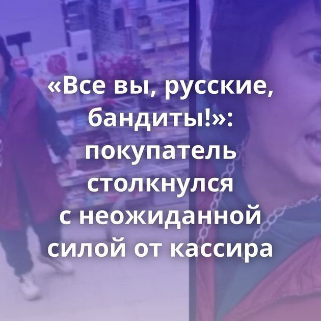 «Все вы, русские, бандиты!»: покупатель столкнулся с неожиданной силой от кассира