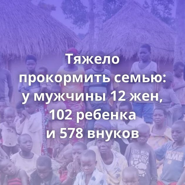 Тяжело прокормить семью: у мужчины 12 жен, 102 ребенка и 578 внуков