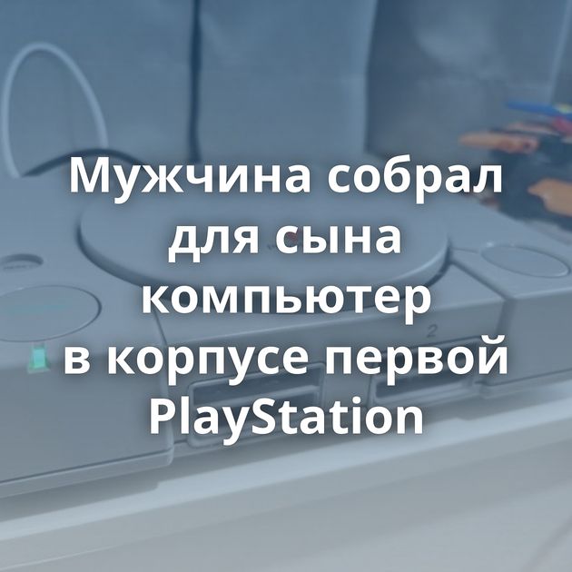 Мужчина собрал для сына компьютер в корпусе первой PlayStation