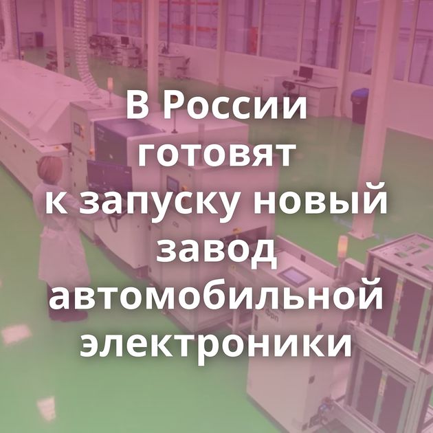 В России готовят к запуску новый завод автомобильной электроники