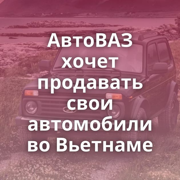 АвтоВАЗ хочет продавать свои автомобили во Вьетнаме