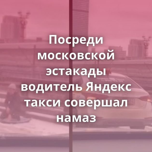 Посреди московской эстакады водитель Яндекс такси совершал намаз