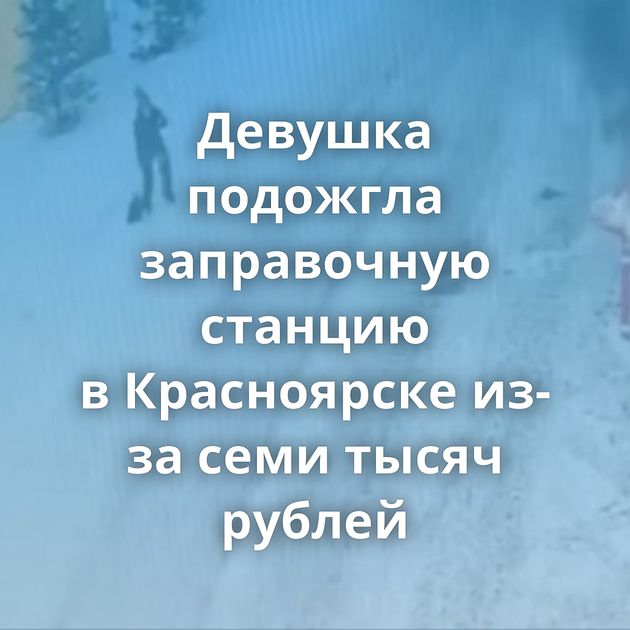 Девушка подожгла заправочную станцию в Красноярске из-за семи тысяч рублей