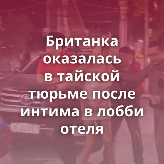 Британка оказалась в тайской тюрьме после интима в лобби отеля