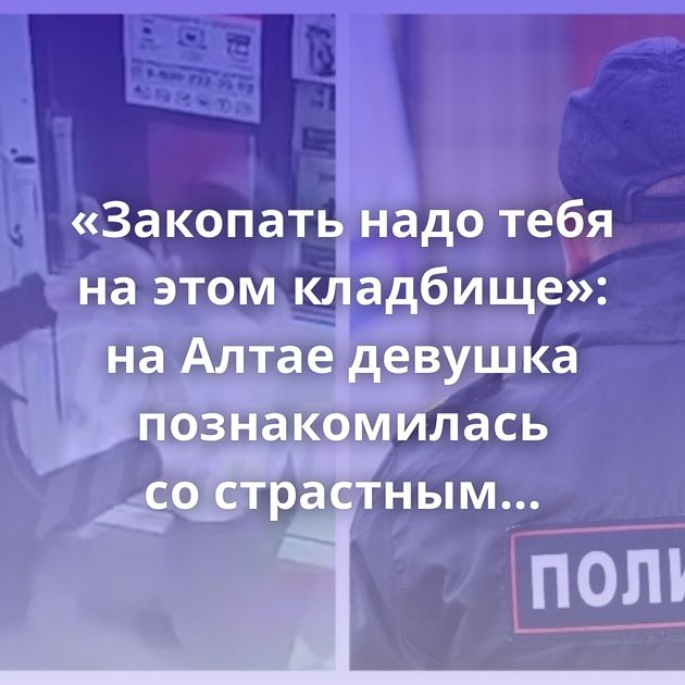 «Закопать надо тебя на этом кладбище»: на Алтае девушка познакомилась со страстным ухажёром и вскоре…