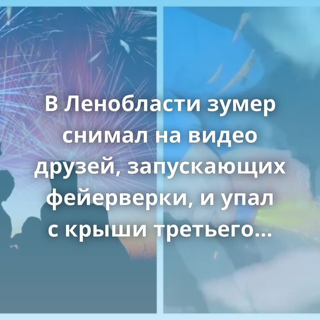 В Ленобласти зумер снимал на видео друзей, запускающих фейерверки, и упал с крыши третьего этажа