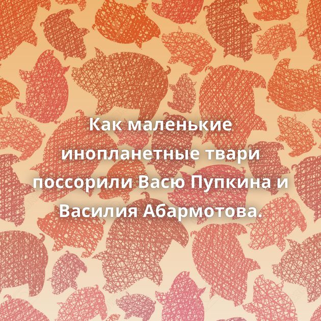 Как маленькие инопланетные твари поссорили Васю Пупкина и Василия Абармотова.