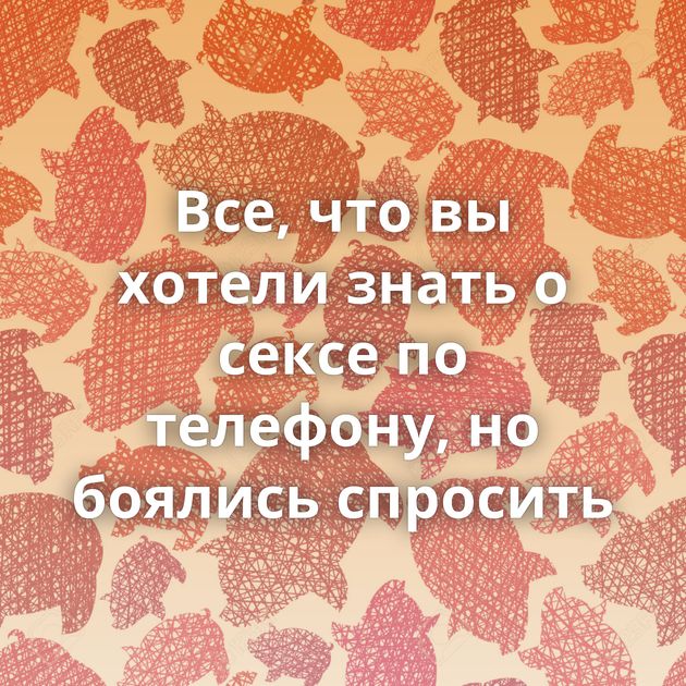 Все, что вы хотели знать о сексе по телефону, но боялись спросить