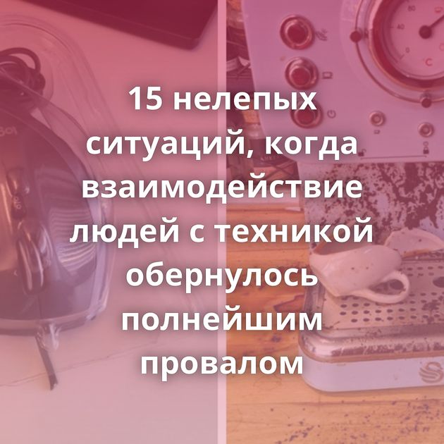 15 нелепых ситуаций, когда взаимодействие людей с техникой обернулось полнейшим провалом