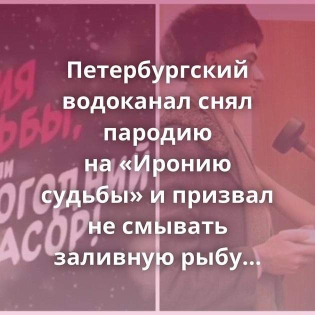 Петербургский водоканал снял пародию на «Иронию судьбы» и призвал не смывать заливную рыбу в унитаз