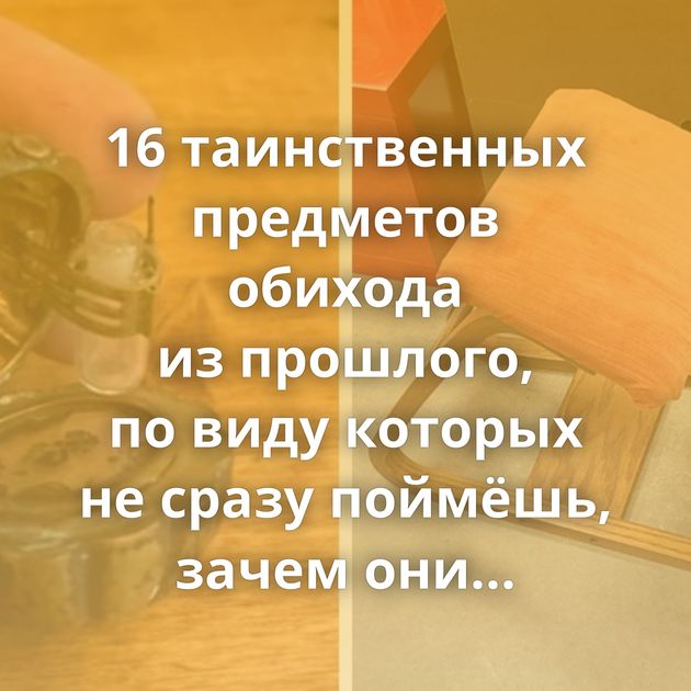 16 таинственных предметов обихода из прошлого, по виду которых не сразу поймёшь, зачем они были нужны