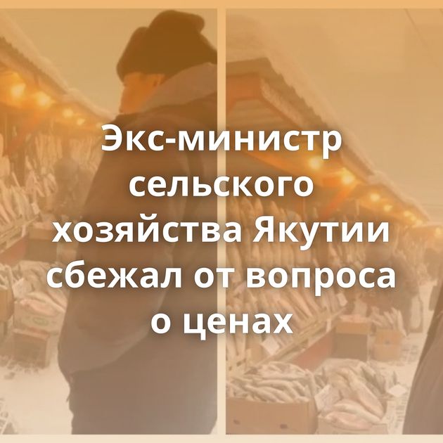 Экс-министр сельского хозяйства Якутии сбежал от вопроса о ценах