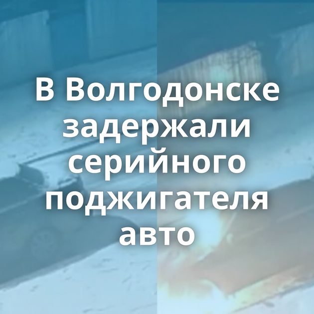 В Волгодонске задержали серийного поджигателя авто