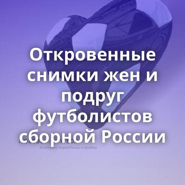 Откровенные снимки жен и подруг футболистов сборной России