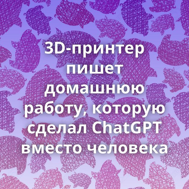 3D-принтер пишет домашнюю работу, которую сделал ChatGPT вместо человека