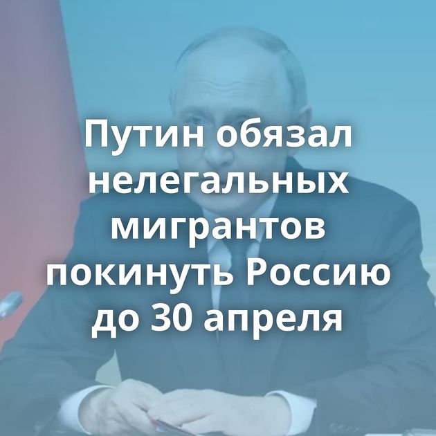 Путин обязал нелегальных мигрантов покинуть Россию до 30 апреля