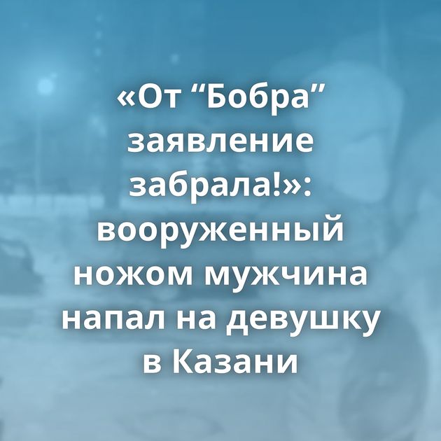 «От “Бобра” заявление забрала!»: вооруженный ножом мужчина напал на девушку в Казани