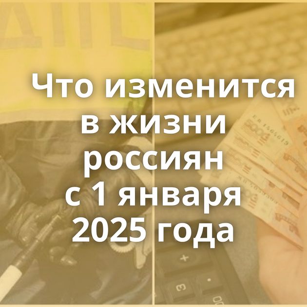 Что изменится в жизни россиян с 1 января 2025 года