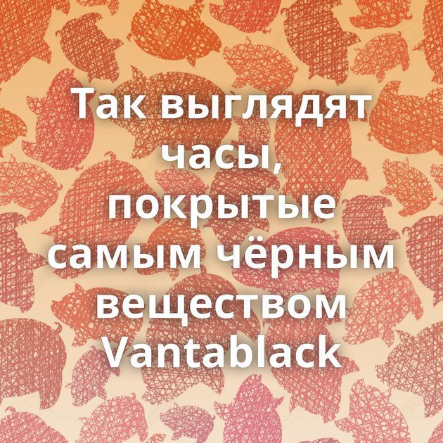 Так выглядят часы, покрытые самым чёрным веществом Vantablack